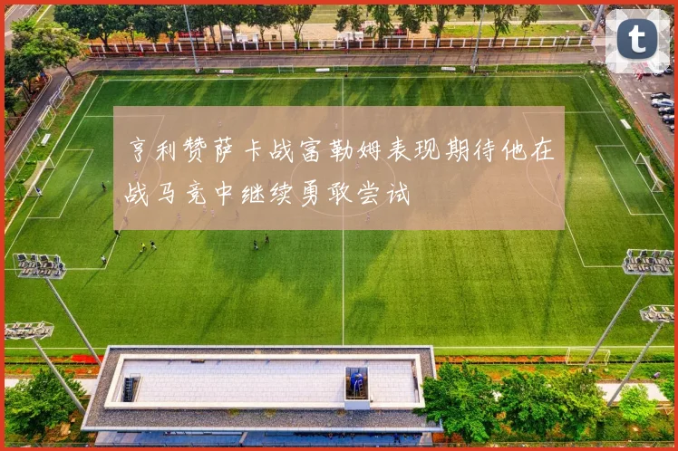 亨利赞萨卡战富勒姆表现期待他在战马竞中继续勇敢尝试