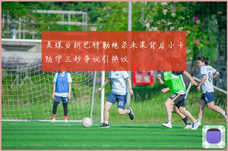 美媒分析巴特勒绝杀未果背后小卡防守三秒争议引热议