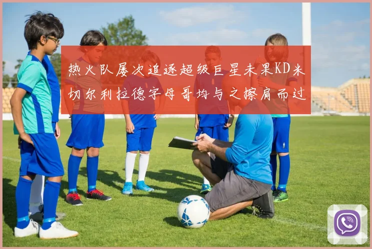 热火队屡次追逐超级巨星未果KD米切尔利拉德字母哥均与之擦肩而过