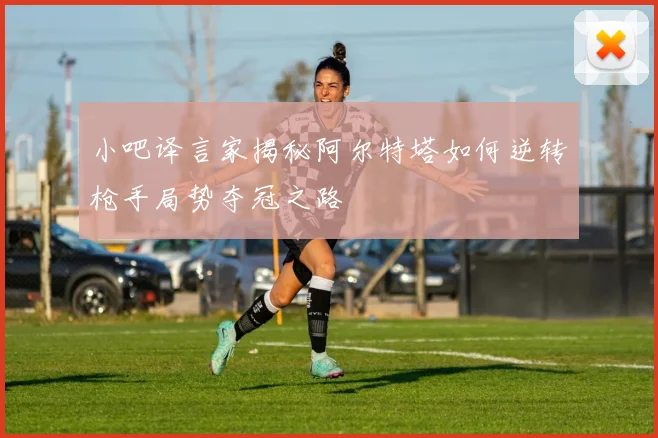 小吧译言家揭秘阿尔特塔如何逆转枪手局势夺冠之路