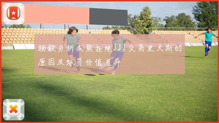 杨毅分析灰熊拒绝JJJ交易里夫斯的原因及球员价值差异