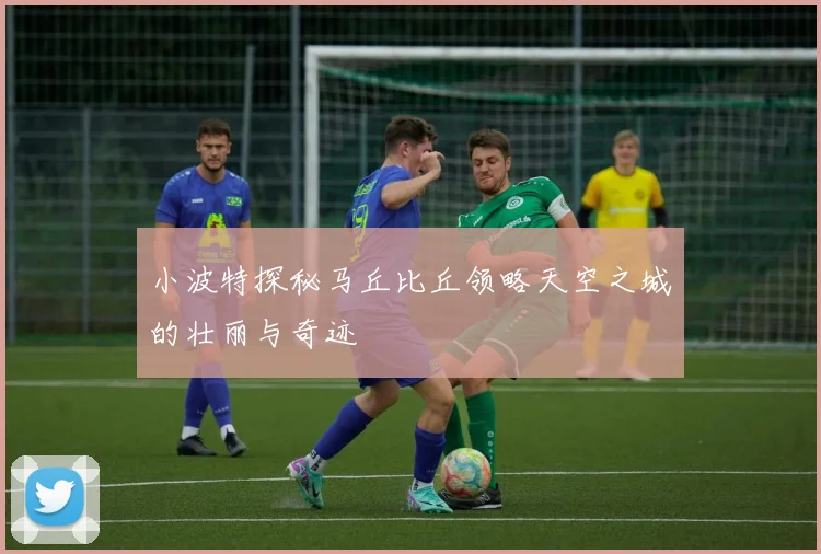 小波特探秘马丘比丘领略天空之城的壮丽与奇迹