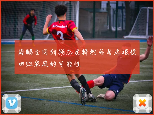 周鹏合同到期态度释然或考虑退役回归家庭的可能性
