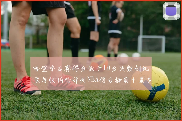 哈登季后赛得分低于10分次数创纪录与张伯伦并列NBA得分榜前十最多