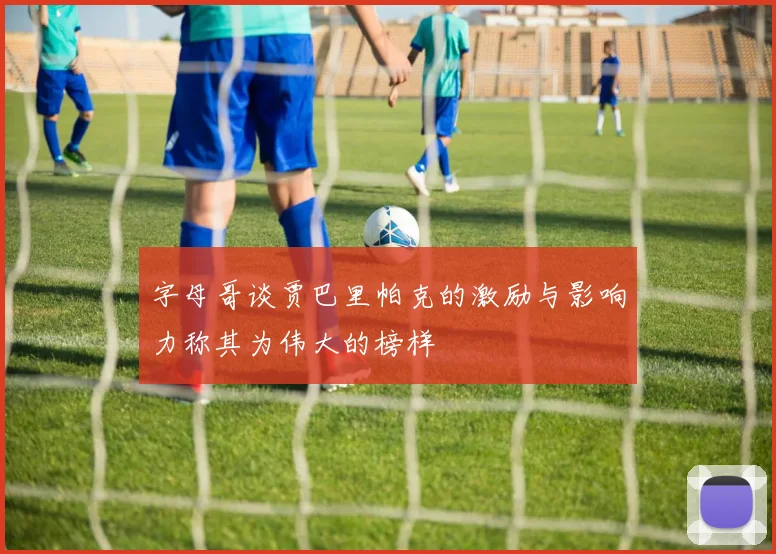 字母哥谈贾巴里帕克的激励与影响力称其为伟大的榜样