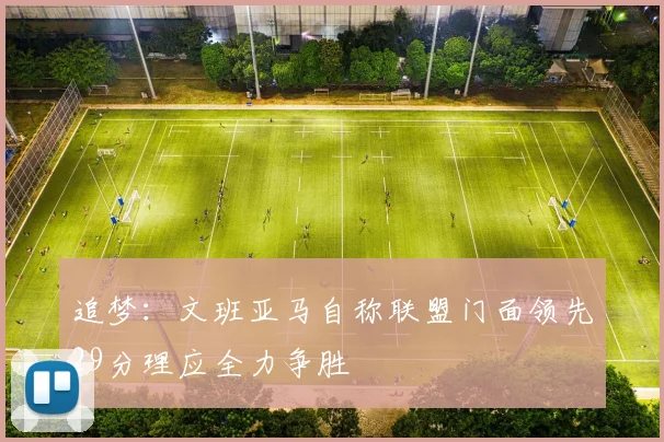 追梦：文班亚马自称联盟门面领先29分理应全力争胜