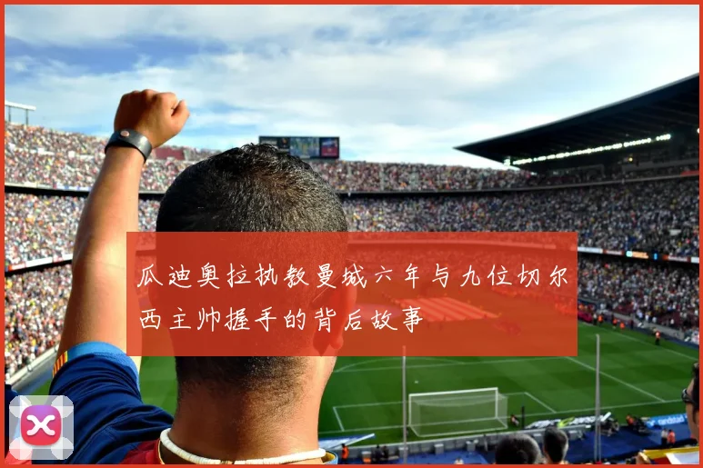 瓜迪奥拉执教曼城六年与九位切尔西主帅握手的背后故事