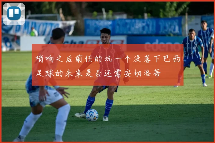 哨响之后前任的坑一个没落下巴西足球的未来是否还需安切洛蒂
